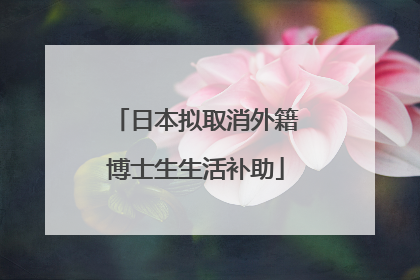 日本拟取消外籍博士生生活补助