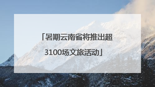 暑期云南省将推出超3100场文旅活动