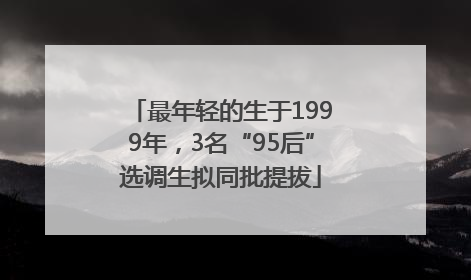 最年轻的生于1999年，3名“95后”选调生拟同批提拔