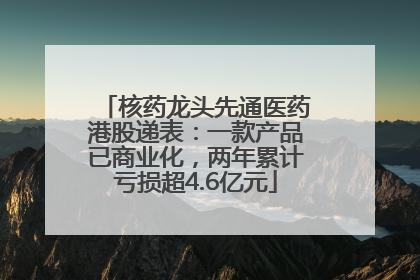 核药龙头先通医药港股递表：一款产品已商业化，两年累计亏损超4.6亿元