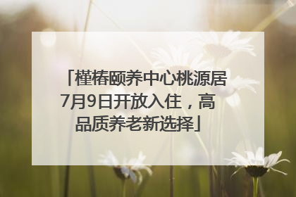 槿椿颐养中心桃源居7月9日开放入住，高品质养老新选择