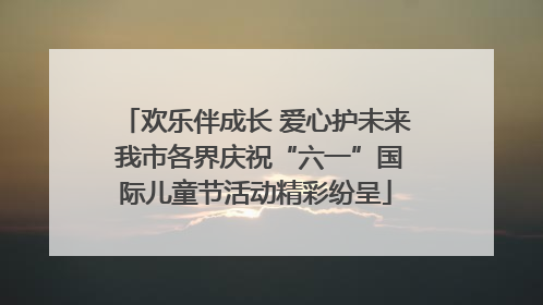 欢乐伴成长 爱心护未来 我市各界庆祝“六一”国际儿童节活动精彩纷呈