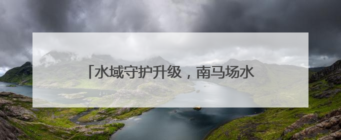 水域守护升级，南马场水库水环境维护再添新力量