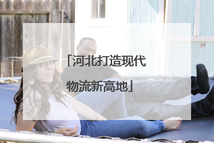 河北打造现代物流新高地
