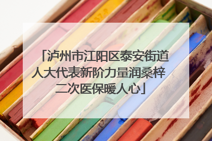 泸州市江阳区泰安街道人大代表新阶力量润桑梓 二次医保暖人心