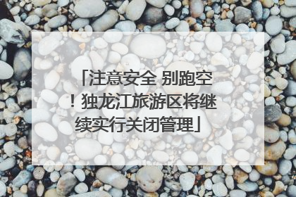 注意安全 别跑空！独龙江旅游区将继续实行关闭管理