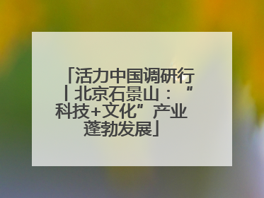 活力中国调研行丨北京石景山：“科技+文化”产业蓬勃发展