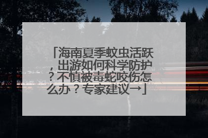海南夏季蚊虫活跃，出游如何科学防护？不慎被毒蛇咬伤怎么办？专家建议→