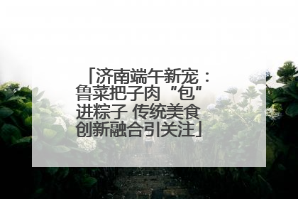 济南端午新宠：鲁菜把子肉“包”进粽子 传统美食创新融合引关注
