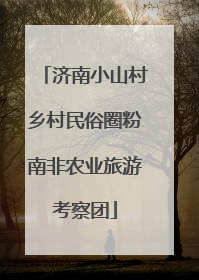 济南小山村乡村民俗圈粉南非农业旅游考察团