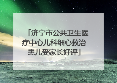 济宁市公共卫生医疗中心儿科细心救治患儿受家长好评