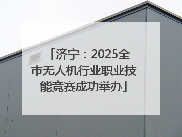 济宁：2025全市无人机行业职业技能竞赛成功举办