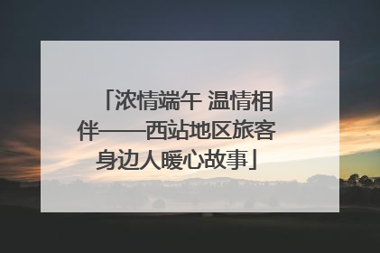 浓情端午 温情相伴——西站地区旅客身边人暖心故事