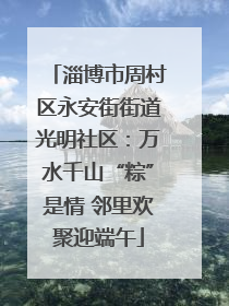 淄博市周村区永安街街道光明社区：万水千山“粽”是情 邻里欢聚迎端午