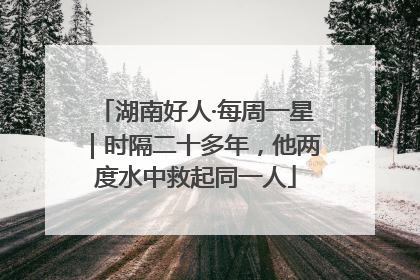 湖南好人·每周一星｜时隔二十多年，他两度水中救起同一人