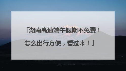 湖南高速端午假期不免费！怎么出行方便，看过来！