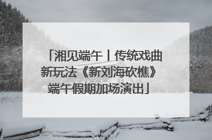 湘见端午丨传统戏曲新玩法《新刘海砍樵》端午假期加场演出