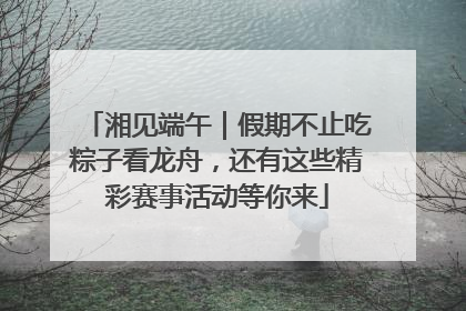 湘见端午｜假期不止吃粽子看龙舟，还有这些精彩赛事活动等你来