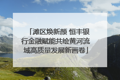 滩区焕新颜 恒丰银行金融赋能共绘黄河流域高质量发展新画卷