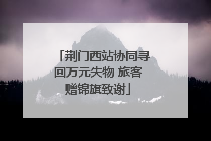 荆门西站协同寻回万元失物 旅客赠锦旗致谢