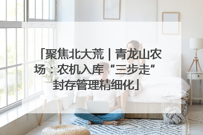 聚焦北大荒｜青龙山农场：农机入库“三步走” 封存管理精细化