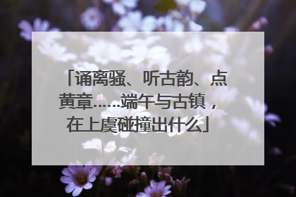 诵离骚、听古韵、点黄章……端午与古镇，在上虞碰撞出什么