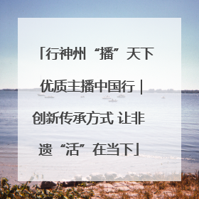 行神州“播”天下 优质主播中国行｜创新传承方式 让非遗“活”在当下