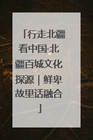 行走北疆看中国·北疆百城文化探源｜鲜卑故里话融合