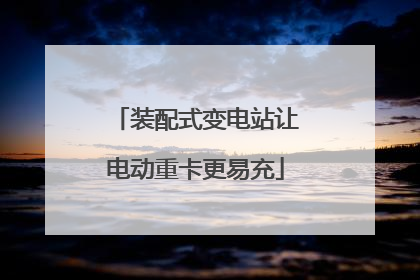装配式变电站让电动重卡更易充