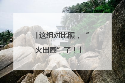 这组对比照，“火出圈”了！