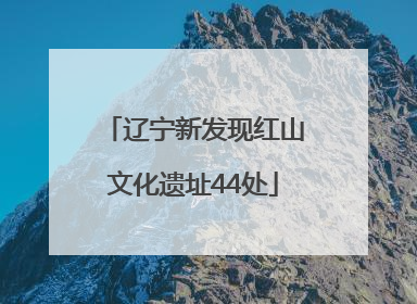 辽宁新发现红山文化遗址44处