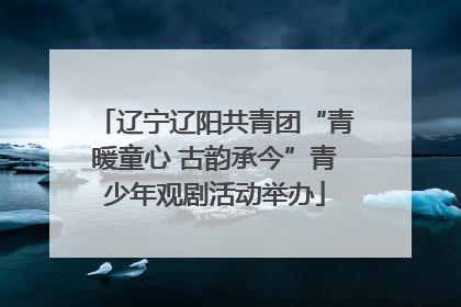 辽宁辽阳共青团“青暖童心 古韵承今”青少年观剧活动举办