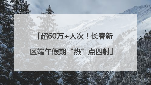 超60万+人次！长春新区端午假期“热”点四射