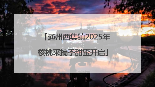 通州西集镇2025年樱桃采摘季甜蜜开启