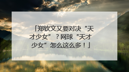 郑钦文又要对决“天才少女”？网球“天才少女”怎么这么多！