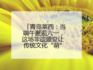 青岛莱西：当端午邂逅六一，这场非遗盛宴让传统文化“萌”出新花样！