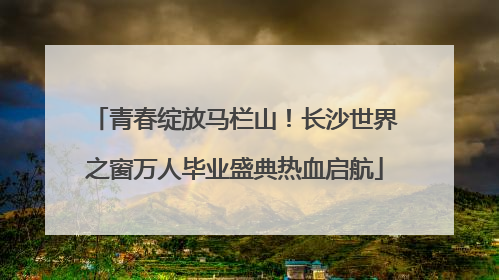 青春绽放马栏山！长沙世界之窗万人毕业盛典热血启航