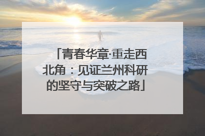 青春华章·重走西北角：见证兰州科研的坚守与突破之路