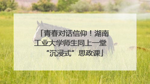 青春对话信仰！湖南工业大学师生同上一堂“沉浸式”思政课