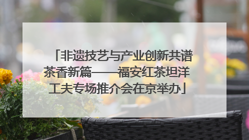 非遗技艺与产业创新共谱茶香新篇——福安红茶坦洋工夫专场推介会在京举办