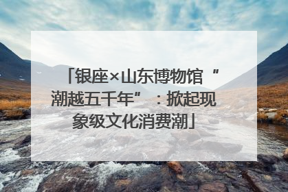 银座×山东博物馆“潮越五千年”：掀起现象级文化消费潮