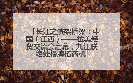 长江之滨架桥梁：中国（江西）——拉美经贸交流会启幕，九江联络处授牌拓商机