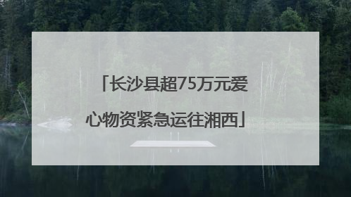 长沙县超75万元爱心物资紧急运往湘西