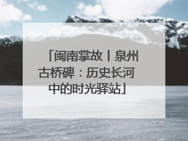 闽南掌故丨泉州古桥碑：历史长河中的时光驿站