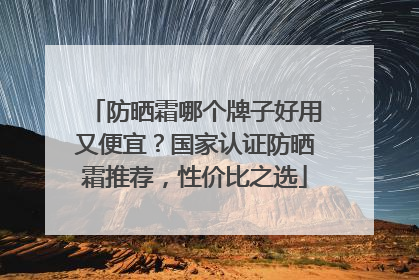 防晒霜哪个牌子好用又便宜？国家认证防晒霜推荐，性价比之选