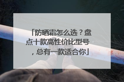 防晒霜怎么选？盘点十款高性价比型号，总有一款适合你