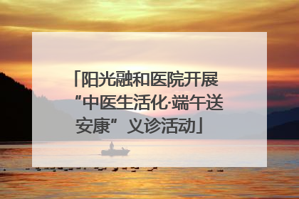 阳光融和医院开展 “中医生活化·端午送安康”义诊活动