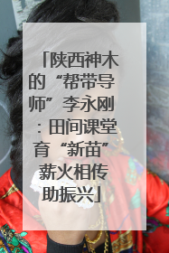 陕西神木的“帮带导师”李永刚：田间课堂育“新苗” 薪火相传助振兴