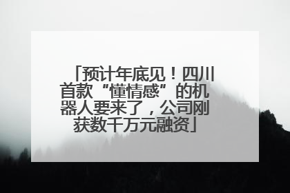 预计年底见！四川首款“懂情感”的机器人要来了，公司刚获数千万元融资