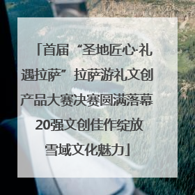首届“圣地匠心·礼遇拉萨”拉萨游礼文创产品大赛决赛圆满落幕 20强文创佳作绽放雪域文化魅力
